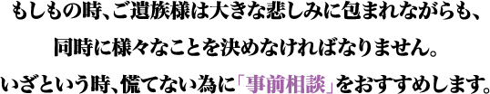 もしもの時、ご遺族様は大きな悲しみに包まれながらも、同時に様々なことを決めなければなりません。いざという時、慌てないために「事前相談」をおすすめします。